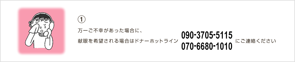 ①万一ご不幸があった場合に、献眼を希望される場合はドナーホットライン0120-69-1010にご連絡ください